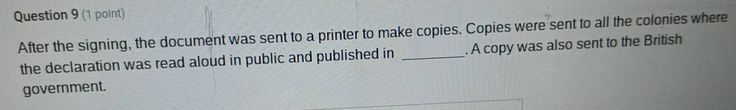 After the signing, the document was sent to a printer to make copies. Copies were sent to all the colonies where 
the declaration was read aloud in public and published in _. A copy was also sent to the British 
government.