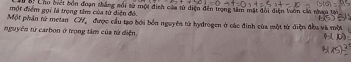 du b: Cho biết bốn đoạn thẳng nổi từ một đinh của tứ diện đến trọng tâm mặt đối diện luồn cắt nhạu tai 
một điểm gọi là trọng tâm của tứ diện đó. 
Một phân tử metan CH_4 được cấu tạo bởi bốn nguyên tử hydrogen ở các đinh của một tử diện đều và một 
nguyên tử carbon ở trọng tâm của tứ diện.