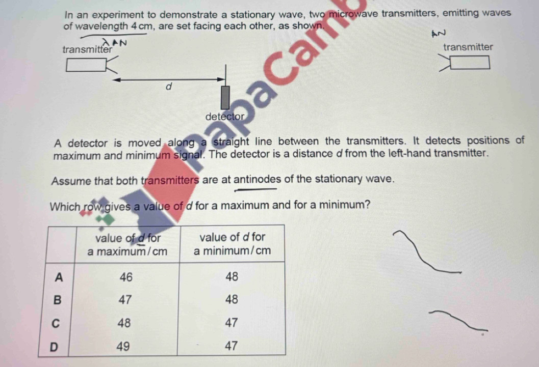 In an experiment to demonstrate a stationary wave, two microwave transmitters, emitting waves 
of wavelength 4cm, are set facing each other, as shown. 
AN 
transmitter transmitter 
d 

detector 
A detector is moved along a straight line between the transmitters. It detects positions of 
maximum and minimum signal. The detector is a distance d from the left-hand transmitter. 
Assume that both transmitters are at antinodes of the stationary wave. 
Which row gives a value of d for a maximum and for a minimum?