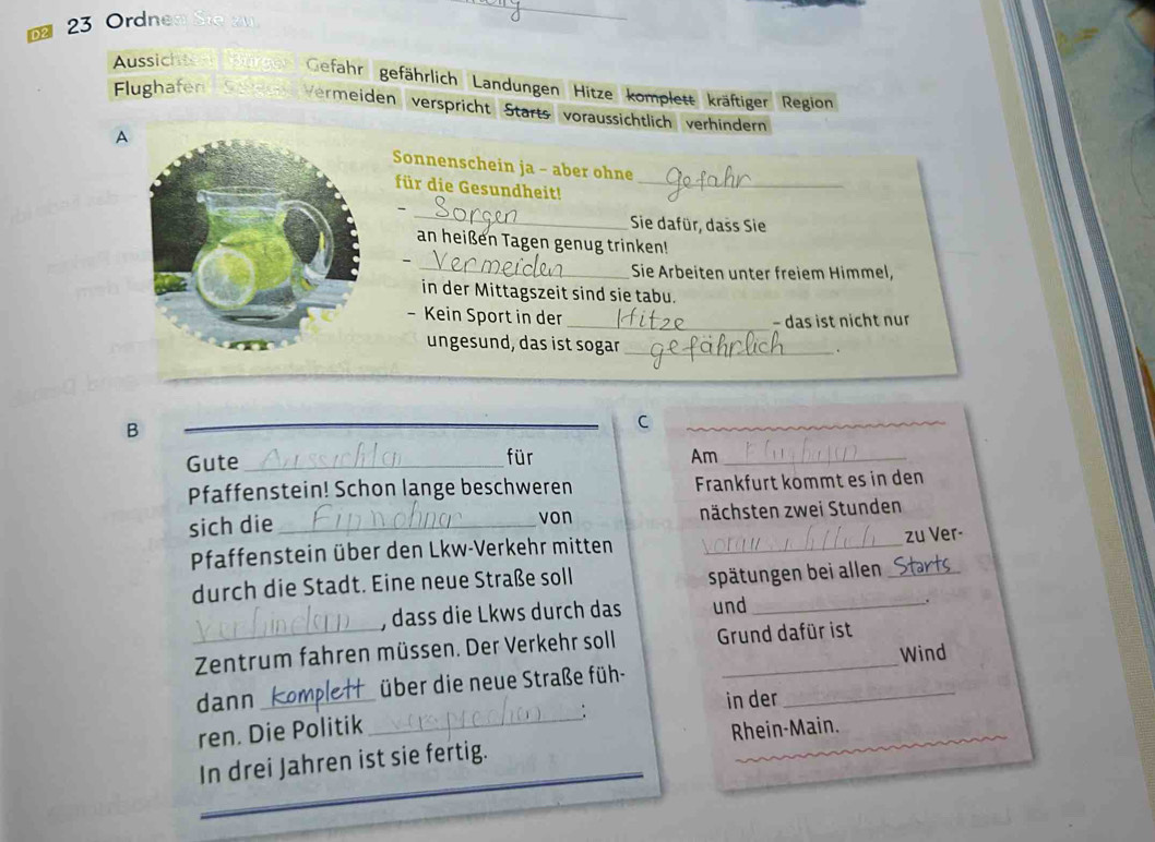 Ordnen Sie zu 
_ 
Aussicht Gefahr gefährlich Landungen Hitze komplett kräftiger Region 
Flughafen Vermeiden verspricht Starts voräussichtlich verhindern 
A Sonnenschein ja - aber ohne 
für die Gesundheit!_ 
_ 
- 
Sie dafür, dass Sie 
an heißen Tagen genug trinken! 
、 
_ Sie Arbeiten unter freiem Himmel, 
in der Mittagszeit sind sie tabu. 
- Kein Sport in der 
_− das ist nicht nur 
ungesund, das ist sogar_ 
B 
_ 
C 
_ 
Gute _für 
Am_ 
Pfaffenstein! Schon lange beschweren Frankfurt kommt es in den 
sich die _nächsten zwei Stunden 
von 
Pfaffenstein über den Lkw-Verkehr mitten _zu Ver- 
durch die Stadt. Eine neue Straße soll 
spätungen bei allen_ 
, dass die Lkws durch das und_ 
_Zentrum fahren müssen. Der Verkehr soll Grund dafür ist 
dann _über die neue Straße füh- _Wind 
. in der 
ren. Die Politik_ 
_ 
_ 
In drei Jahren ist sie fertig. Rhein-Main.