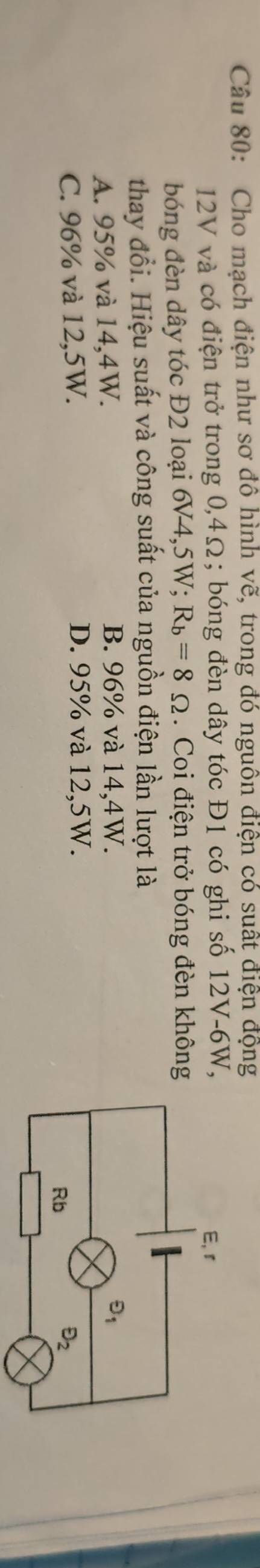 Cho mạch điện như sơ đô hình vẽ, trong đó nguồn điện có suất điện động
12V và có điện trở trong 0,4Ω; bóng đèn dây tóc Đ1 có ghi số 12V-6W,
bóng đèn dây tóc Đ2 loại 6V4,5W; R_b=8Omega. Coi điện trở bóng đèn không
thay đổi. Hiệu suất và công suất của nguồn điện lần lượt là
A. 95% và 14,4W.
B. 96% và 14,4W.
C. 96% và 12,5W. D. 95% và 12,5W.