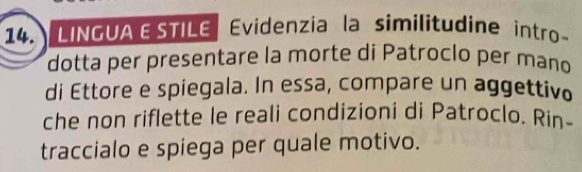 LINGUA ESTILE Evidenzia la similitudine intro- 
dotta per presentare la morte di Patroclo per mano 
di Ettore e spiegala. In essa, compare un aggettivo 
che non riflette le reali condizioni di Patroclo. Rin- 
traccialo e spiega per quale motivo.