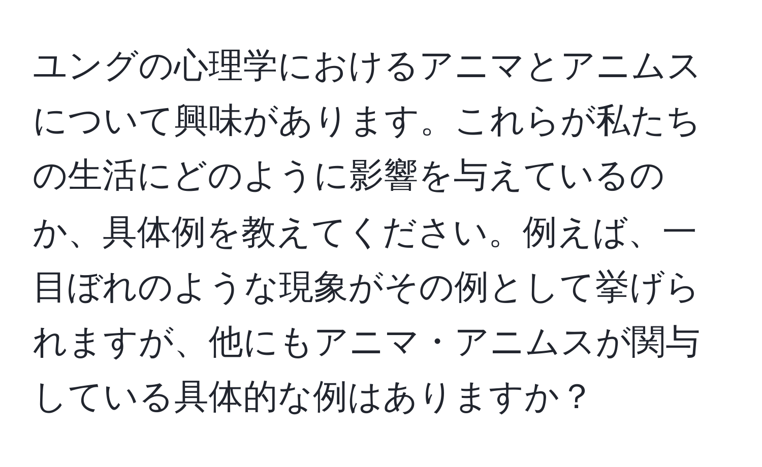 ユングの心理学におけるアニマとアニムスについて興味があります。これらが私たちの生活にどのように影響を与えているのか、具体例を教えてください。例えば、一目ぼれのような現象がその例として挙げられますが、他にもアニマ・アニムスが関与している具体的な例はありますか？