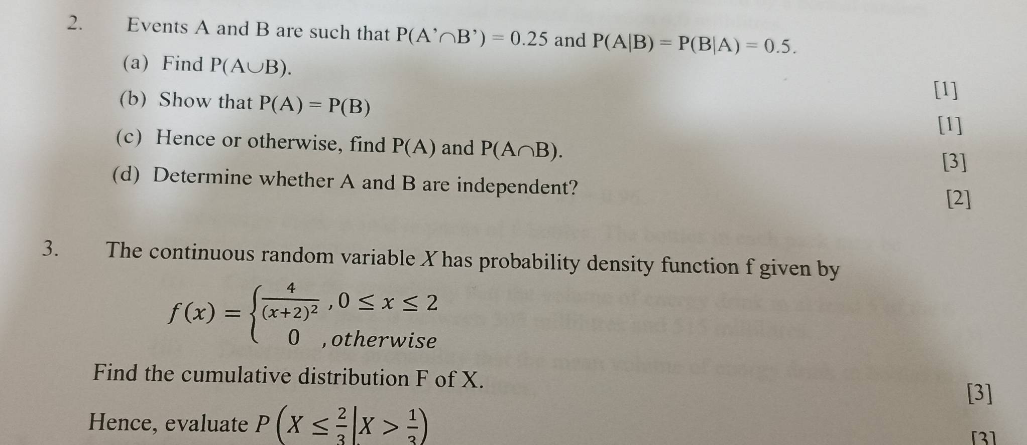 Events A and B are such that P(A'∩ B')=0.25 and P(A|B)=P(B|A)=0.5. 
(a) Find P(A∪ B). 
(b) Show that P(A)=P(B)
[1] 
[1] 
(c) Hence or otherwise, find P(A) and P(A∩ B). 
[3] 
(d) Determine whether A and B are independent? 
[2] 
3. The continuous random variable X has probability density function f given by
f(x)=beginarrayl frac 4(x+2)^2,0≤ x≤ 2 0,otherwiseendarray.
Find the cumulative distribution F of X. 
[3] 
Hence, evaluate P(X≤  2/3 |X> 1/3 )
[3]