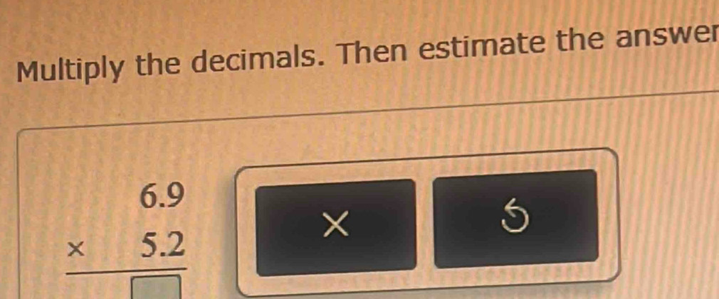 Multiply the decimals. Then estimate the answer
beginarrayr 6.9 * 5.2 hline □ endarray
×
5