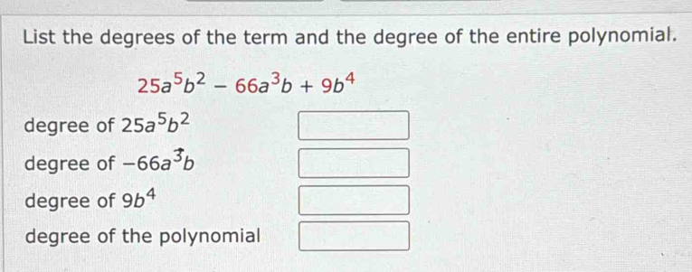 List the degrees of the term and the degree of the entire polynomial.
25a^5b^2-66a^3b+9b^4
degree of 25a^5b^2
degree of -66a^3b
degree of 9b^4
degree of the polynomial