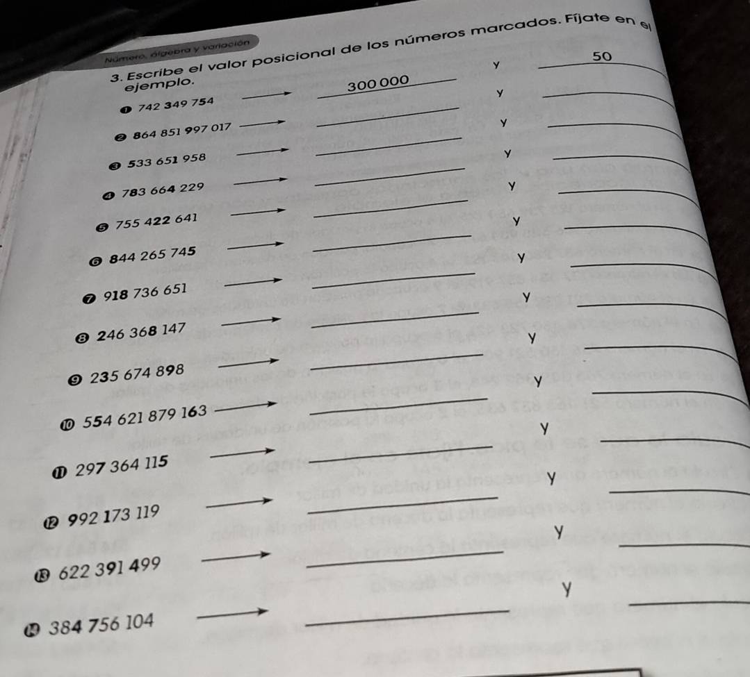 Escribe el valor posicional de los números marcados. Fíjate en el 
Número, álgebra y variación 
y
50
ejemplo. 
y 
_ 
_
742 349 754 300 000
864 851 997 017 _ 
y 
_ 
c
533 651 958
_ 
y 
_
783 664 229
_ 
_ 
0 755 422 641 _Y__ 
y 
_ 
0 844 265 745
y 
_ 
_ 
❼ 918 736 651
❸ 246 368 147
_ 
_ 
y 
_ 
_ 
❾ 235 674 898
_ 
y 
_ 
❿ 554 621 879 163
_ 
y 
① 297 364 115
y 
® 992 173 119 
_ 
_ 
_ 
_ 
y 
® 622 391 499
_ 
_ 
y
384 756 104