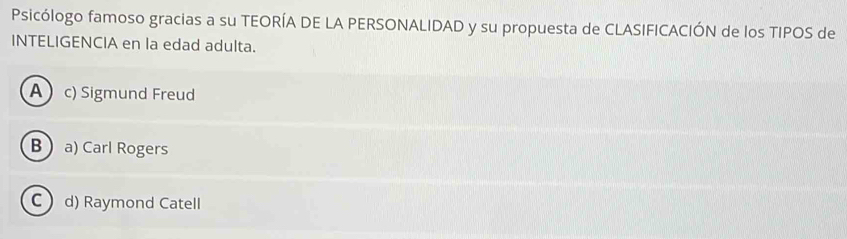 Psicólogo famoso gracias a su TEORÍA DE LA PERSONALIDAD y su propuesta de CLASIFICACIÓN de los TIPOS de
INTELIGENCIA en la edad adulta.
A  c) Sigmund Freud
Ba) Carl Rogers
C d) Raymond Catell