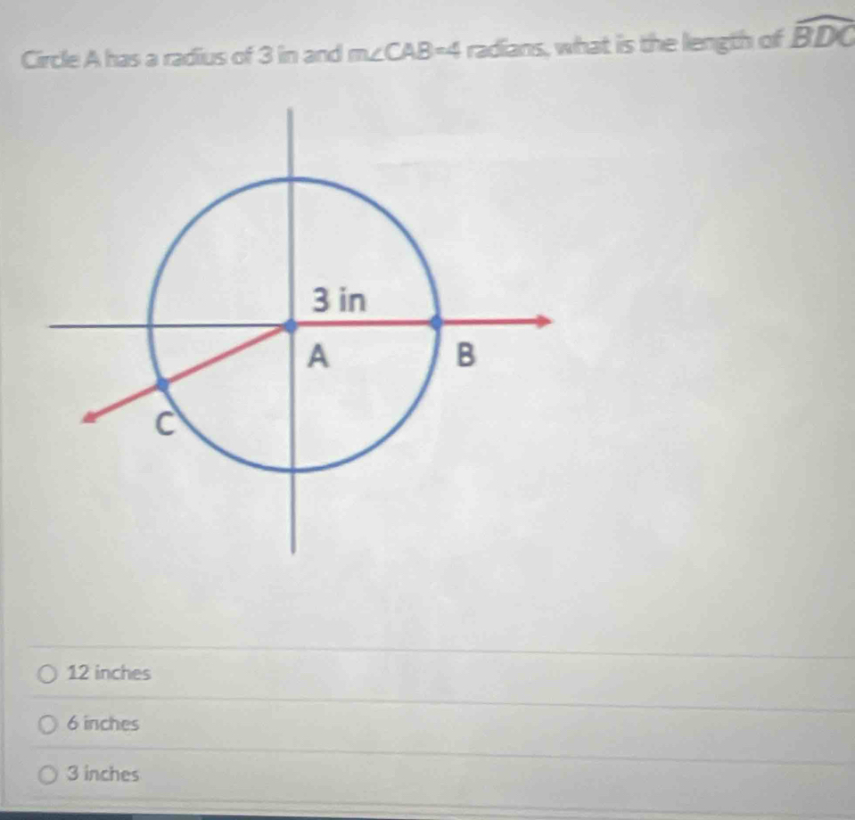 Circle A has a radius of 3 in and m∠ CAB=4 radians, what is the length of widehat BDC
12 inches
6 inches
3 inches