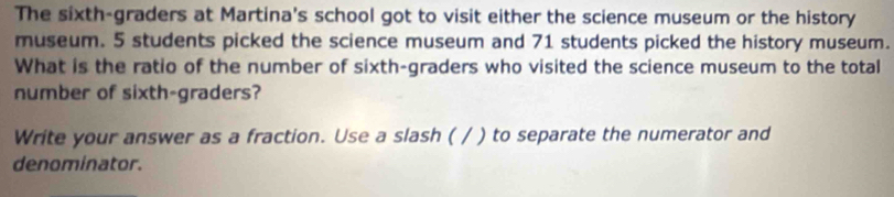 The sixth-graders at Martina's school got to visit either the science museum or the history 
museum. 5 students picked the science museum and 71 students picked the history museum. 
What is the ratio of the number of sixth-graders who visited the science museum to the total 
number of sixth-graders? 
Write your answer as a fraction. Use a slash ( / ) to separate the numerator and 
denominator.