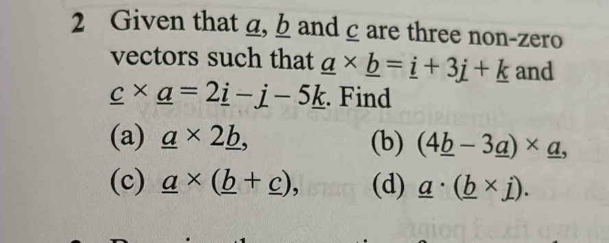 Given that a, b andcare three non-zero 
vectors such that _ a* _ b=_ i+3j+_ k and
_ c* _ a=2_ i-_ j-5_ k. Find 
(a) _ a* 2_ b, (b) (4_ b-3_ a)* _ a, 
(c) _ a* (_ b+_ c), (d) _ a· (_ b* j).