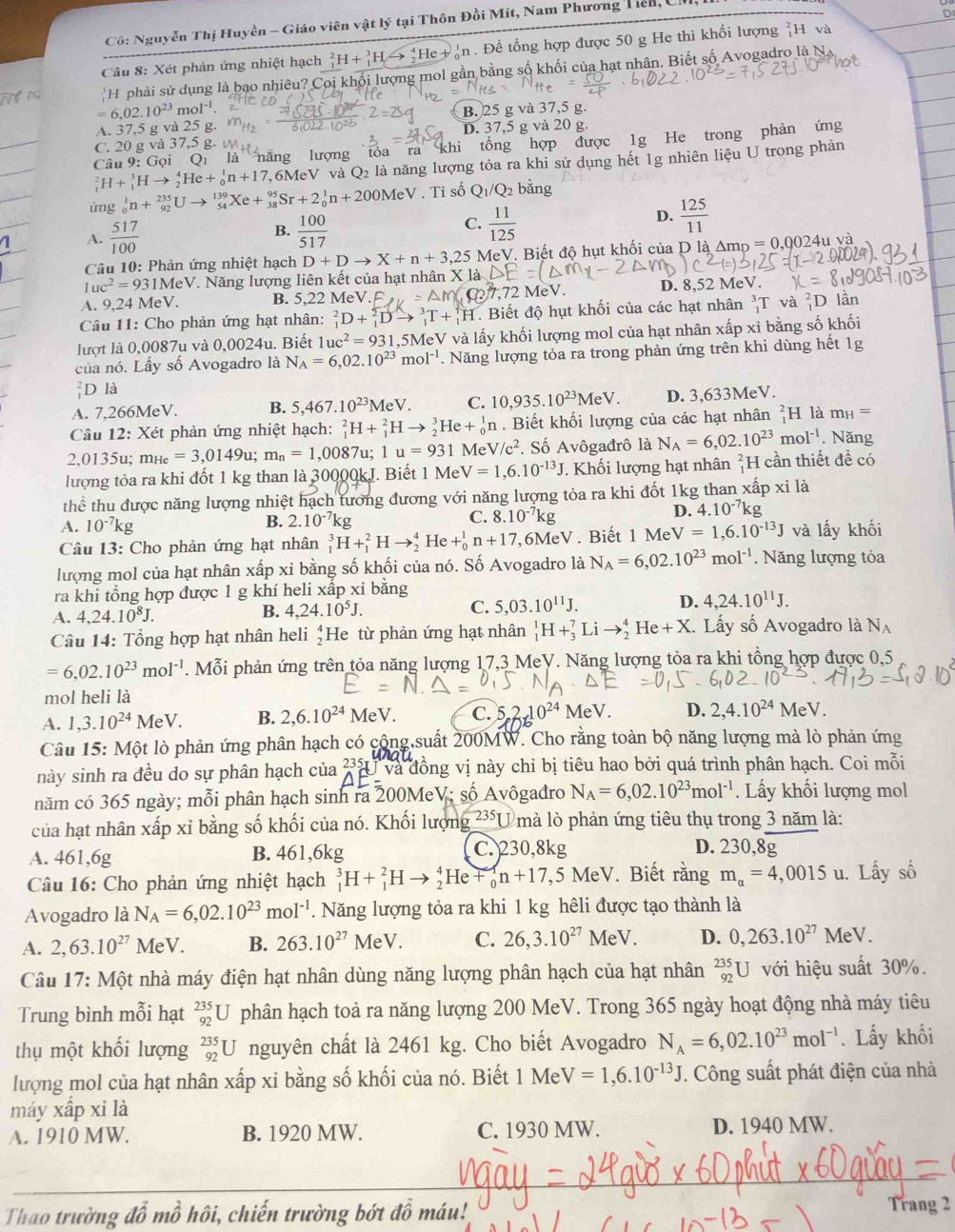 Cô: Nguyễn Thị Huyền - Giáo viên vật lý tại Thôn Đồi Mít, Nam Phương Tiên, Ch
Cầâu 8: Xét phản ứng nhiệt hạch _1^(2H+_1^3Hto _2^4He h. Đề tổng hợp được 50 g He thì khối lượng H và
H  phải sử dụng là bạo nhiêu? Coi khối lượng mol gần bằng số khối của hạt nhân. Biết số Avogadro là N
=6.02.10^23)mol^(-1)
B. 25 g và 37,5 g.
A. 37,5 g và 25 D. 37,5 g và 20 g.
C. 20 g và 37,5 g. 
Câu 9: Gọi Qì là năng lượng tóa ra khi tổng hợp được 1g He trong phản ứng
_1^(2H+_1^3Hto _2^4He+_0^1n+17 7,6MeV và Q2 là năng lượng tỏa ra khi sử dụng hết 1g nhiên liệu U trong phản
ứng _0^1n+_(92)^(235)Uto _(54)^(139)Xe+_(38)^(95)Sr+2_0^1n+200MeV. Ti số Q_1)/Q bằng
1 A.  517/100  B.  100/517  C.  11/125  D.  125/11 
Câu 10: Phản ứng nhiệt hạch D+Dto X+n+3,25 MeV. Biết độ hụt khối của D là Amp = 0,002 4uva
1uc^2=931MeV * Năng lượng liên kết của hạt nhân X
A. 9,24 N MeV. B. 5,22 MeV. D. 8,52 MeV.
Câu 11: Cho phản ứng hạt nhân: _1^(2D+_1^2Dto _1^3T+_1^1H. Biết độ hụt khối của các hạt nhân _1^3T và _1^2D lần
lượt là 0,0087u và 0,0 024 u. Biết 1uc^2)=931, 5MeV và lấy khối lượng mol của hạt nhân xấp xỉ bằng số khối
của nó. Lầy số Avogadro là N_A=6,02.10^(23)mol^(-1). Năng lượng tỏa ra trong phản ứng trên khi dùng hết 1g
D là
A. 7,266MeV. B. 5,467.10^(23)MeV. C. 10,935.10^(23)MeV. D. 3,633MeV.
Câu 12: : Xét phản ứng nhiệt hạch: _1^(2H+_1^2Hto _2^3He+_0^1n. Biết khối lượng của các hạt nhân _1^2H là m_H)=
2,0135u; mнe =3,0149u;m_n=1,0087 u; 1u=931 Me V/c^2. Số Avôgađrô là N_A=6,02.10^(23)mol^(-1). Năng
lượng tỏa ra khi đốt 1 kg than là 30000kJ. Biết 1 Me V=1,6.10^(-13)J Khối lượng hạt nhân H cần thiết đề có
thể thu được năng lượng nhiệt hạch tương đương với năng lượng tỏa ra khi đốt 1kg than xấp xỉ là
A. 10^(-7)kg B. 2.10^(-7)kg C. 8.10^(-7)kg
D. 4.10^(-7)kg
Câu 13: Cho phản ứng hạt nhân _1^(3H+_1^2Hto _2^4 He +_0^1n+17 6MeV. Biết 1 Me V=1,6.10^-13)J và lấy khối
lượng mol của hạt nhân xấp xỉ bằng số khối của nó. Số Avogadro là N_A=6,02.10^(23)mol^(-1). Năng lượng tỏa
ra khi tổng hợp được 1 g khí heli xấp xi bằng
A. 4,24.10^8J.
B. 4,24.10^5J. C. 5,03.10^(11)J. D. 4,24.10^(11)J.
Câu 14: Tổng hợp hạt nhân heli ‡He từ phản ứng hạt nhân _1^(1H+_3^7Lito _2^4He+X Lấy số Avogadro là N_A)
=6,02.10^(23)mol^(-1). Mỗi phản ứng trên tỏa năng lượng 17,3 MeV. Năng lượng tỏa ra khi tổng hợp được 0,5
mol heli là
A. 1,3.10^(24)MeV. B. 2,6.10^(24). MeV C. 0^(24)MeV. D. 2,4.10^(24) MeV
Câu 15: Một lò phản ứng phân hạch có cộng suất 200MW. Cho rằng toàn bộ năng lượng mà lò phản ứng
này sinh ra đều do sự phân hạch của 235JV underline1V và đồng vị này chỉ bị tiêu hao bởi quá trình phân hạch. Coi mỗi
năm có 365 ngày; mỗi phân hạch sinh ra 200MeV; số Avôgađro N_A=6,02.10^(23)mol^(-1). Lấy khối lượng mol
của hạt nhân xấp xỉ bằng số khối của nó. Khối lượng 235T mà lò phản ứng tiêu thụ trong 3 năm là:
A. 461,6g B. 461,6kg C. 230,8kg
D. 230,8g
Câu 16: Cho phản ứng nhiệt hạch _1^(3H+_1^2Hto _2^4He+_0^1n+17,5MeV V. Biết rằng m_a)=4,0015u u. Lấy số
Avogadro là N_A=6,02.10^(23)mol^(-1). Năng lượng tỏa ra khi 1 kg hêli được tạo thành là
A. 2,63.10^(27)MeV. B. 263.10^(27)MeV. C. 26,3.10^(27)MeV. D. 0,263.10^(27) M V.
Câu 17: Một nhà máy điện hạt nhân dùng năng lượng phân hạch của hạt nhân _(92)^(235)U với hiệu suất 30%.
Trung bình mỗi hạt _(92)^(235)U phân hạch toả ra năng lượng 200 MeV. Trong 365 ngày hoạt động nhà máy tiêu
thụ một khối lượng _(92)^(235)U nguyên chất là 2461 kg. Cho biết Avogadro N_A=6,02.10^(23)mol^(-1). Lấy khối
lượng mol của hạt nhân xấp xỉ bằng số khối của nó. Biết 1 M V=1,6.10^(-13)J. Công suất phát điện của nhà
máy xấp xi là
A. 1910 MW. B. 1920 MW. C. 1930 MW. D. 1940 MW.
Thao trường đỗ mồ hôi, chiến trường bớt đồ máu! Trang 2