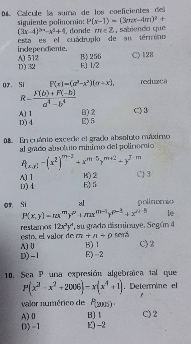 Calcule la suma de los coeficientes del
siguiente polinomio: P(x-1)=(3mx-4m)^2+
(3x-4)^2m-x^2+4 , donde m∈ Z , sabiendo que
esta es el cuádruplo de su término
independiente.
A) 512 B) 256 C) 128
D) 32 E) 1/2
07. Si F(x)=(a^3-x^3)(a+x), reduzca
R= (F(b)+F(-b))/a^4-b^4 
A) 1 B) 2 C) 3
D) 4 E) 5
08. En cuánto excede el grado absoluto máximo
al grado absoluto mínimo del polinomio
P_(x;y)=(x^2)^m-2+x^(m-5)y^(m+2)+y^(7-m)
A) 1 B) 2 C) 3
D) 4 E) 5
al
09. Si polinomio
P(x,y)=nx^my^p+mx^(m-1)y^(p-3)+x^(n-8) le
restamos 12x^3y^4 , su grado disminuye. Según 4
esto, el valor de m+n+p será
A) 0 B) 1 C) 2
D) -1 E) -2
10. Sea P una expresión algebraica tal que
P(x^3-x^2+2006)=x(x^4+1). Determine el
valor numérico de P_(2005).
A) 0 B) 1 C) 2
D) -1 E) -2