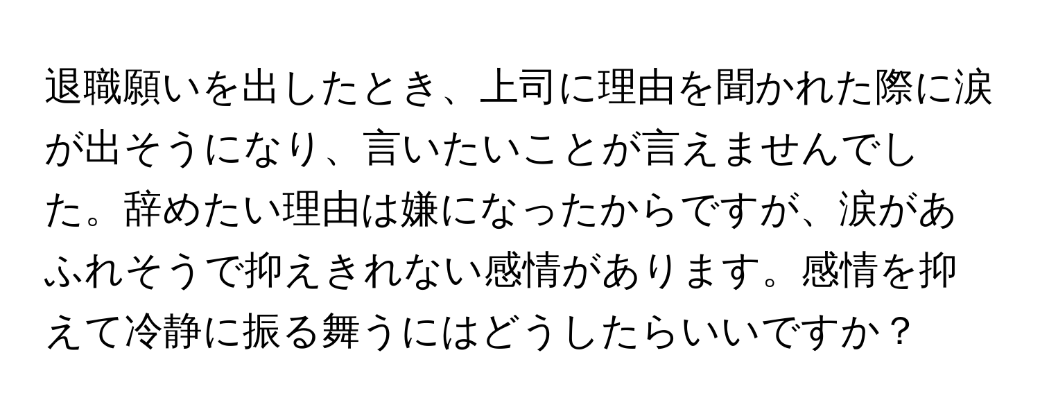 退職願いを出したとき、上司に理由を聞かれた際に涙が出そうになり、言いたいことが言えませんでした。辞めたい理由は嫌になったからですが、涙があふれそうで抑えきれない感情があります。感情を抑えて冷静に振る舞うにはどうしたらいいですか？