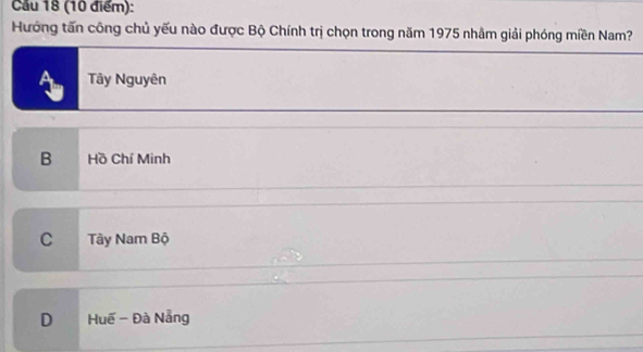 Cầu 18 (10 điểm):
Hướng tấn công chủ yếu nào được Bộ Chính trị chọn trong năm 1975 nhằm giải phóng miền Nam?
Tây Nguyên
B Hồ Chí Minh
C Tây Nam Bộ
D Huế - Đà Nẵng