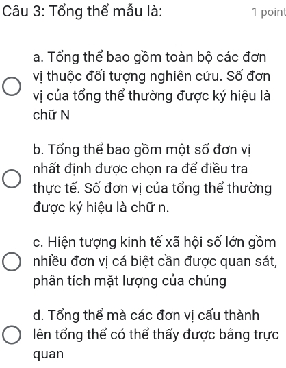 Tổng thể mẫu là: 1 point
a. Tổng thể bao gồm toàn bộ các đơn
vị thuộc đối tượng nghiên cứu. Số đơn
vị của tổng thể thường được ký hiệu là
chữ N
b. Tổng thể bao gồm một số đơn vị
nhất định được chọn ra để điều tra
thực tế. Số đơn vị của tổng thể thường
được ký hiệu là chữ n.
c. Hiện tượng kinh tế xã hội số lớn gồm
nhiều đơn vị cá biệt cần được quan sát,
phân tích mặt lượng của chúng
d. Tổng thể mà các đơn vị cấu thành
lên tổng thể có thể thấy được bằng trực
quan