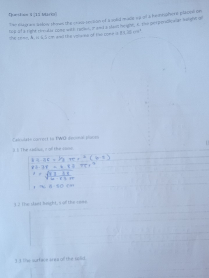 The diagram below shows the cross-section of a solid made up of a hemisphere placed on 
top of a right circular cone with radius, & and a slant height, s. the perpendicular height of 
the cone, h, is 6,5 cm and the volume of the cone is 83.38cm^3. 
Calculate correct to TWO decimal places 
3.1 The radius, r of the cone. 
3.2 The slant height, s of the cone. 
3.3 The surface area of the solid.