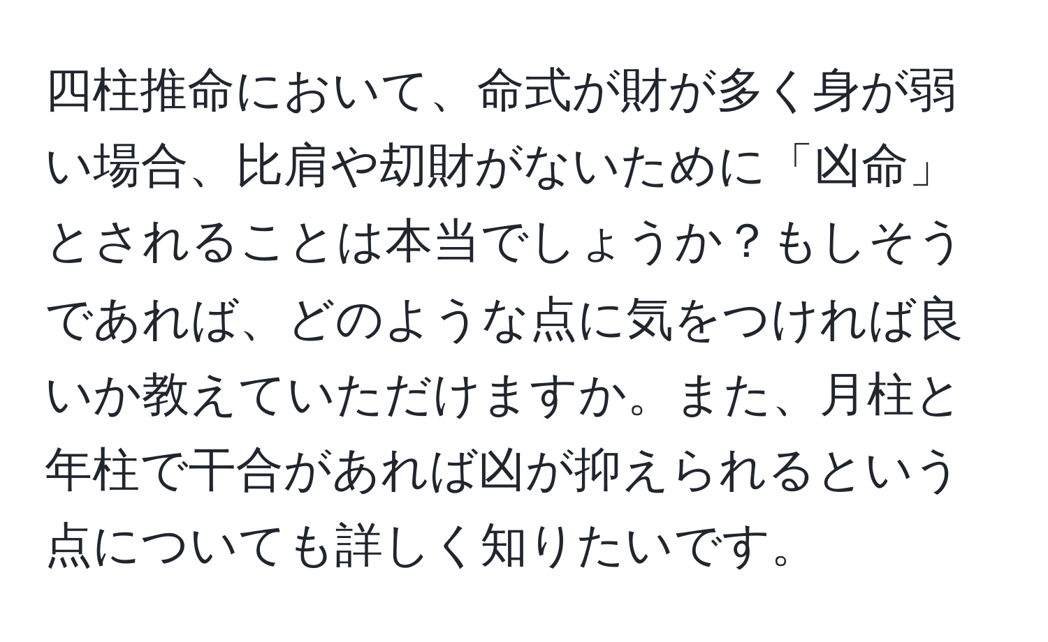 四柱推命において、命式が財が多く身が弱い場合、比肩や刧財がないために「凶命」とされることは本当でしょうか？もしそうであれば、どのような点に気をつければ良いか教えていただけますか。また、月柱と年柱で干合があれば凶が抑えられるという点についても詳しく知りたいです。