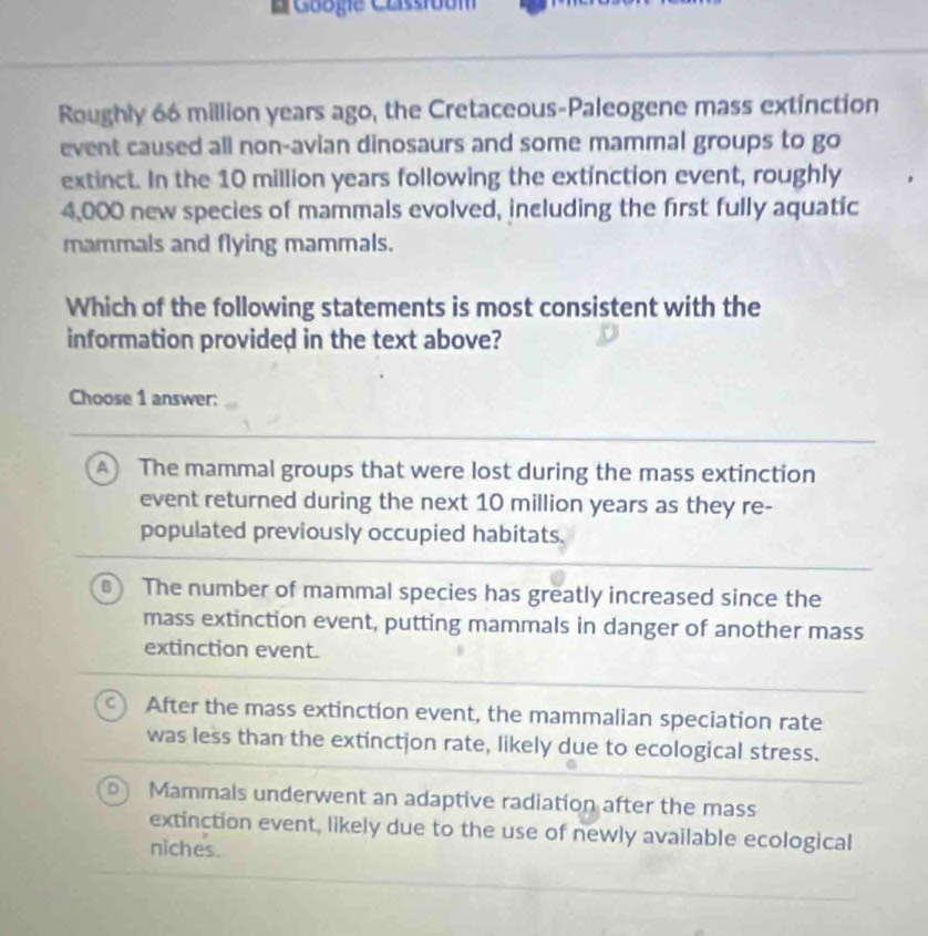 Googie Cassroom
Roughly 66 million years ago, the Cretaceous-Paleogene mass extinction
event caused all non-avian dinosaurs and some mammal groups to go
extinct. In the 10 million years following the extinction event, roughly
4,000 new species of mammals evolved, including the first fully aquatic
mammals and flying mammals.
Which of the following statements is most consistent with the
information provided in the text above?
Choose 1 answer:
A) The mammal groups that were lost during the mass extinction
event returned during the next 10 million years as they re-
populated previously occupied habitats.
The number of mammal species has greatly increased since the
mass extinction event, putting mammals in danger of another mass
extinction event.
After the mass extinction event, the mammalian speciation rate
was less than the extinction rate, likely due to ecological stress.
Mammals underwent an adaptive radiation after the mass
extinction event, likely due to the use of newly available ecological
niches.