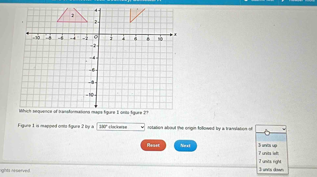 Figure 1 is mapped onto figure 2 by a 180° clockwise rotation about the origin followed by a translation of
Reset Next 3 units up
7 units left
7 units right
ights reserved. 3 units down