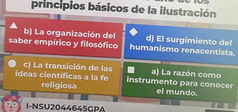 principios básicos de la ilustración
b) La organización del d) El surgimiento del
saber empírico y filosófico humanismo renacentista.
c) La transición de las a) La razón como
ideas científicas a la fe instrumento para conocer
religiosa el mundo.
I-NSU2044645GPA