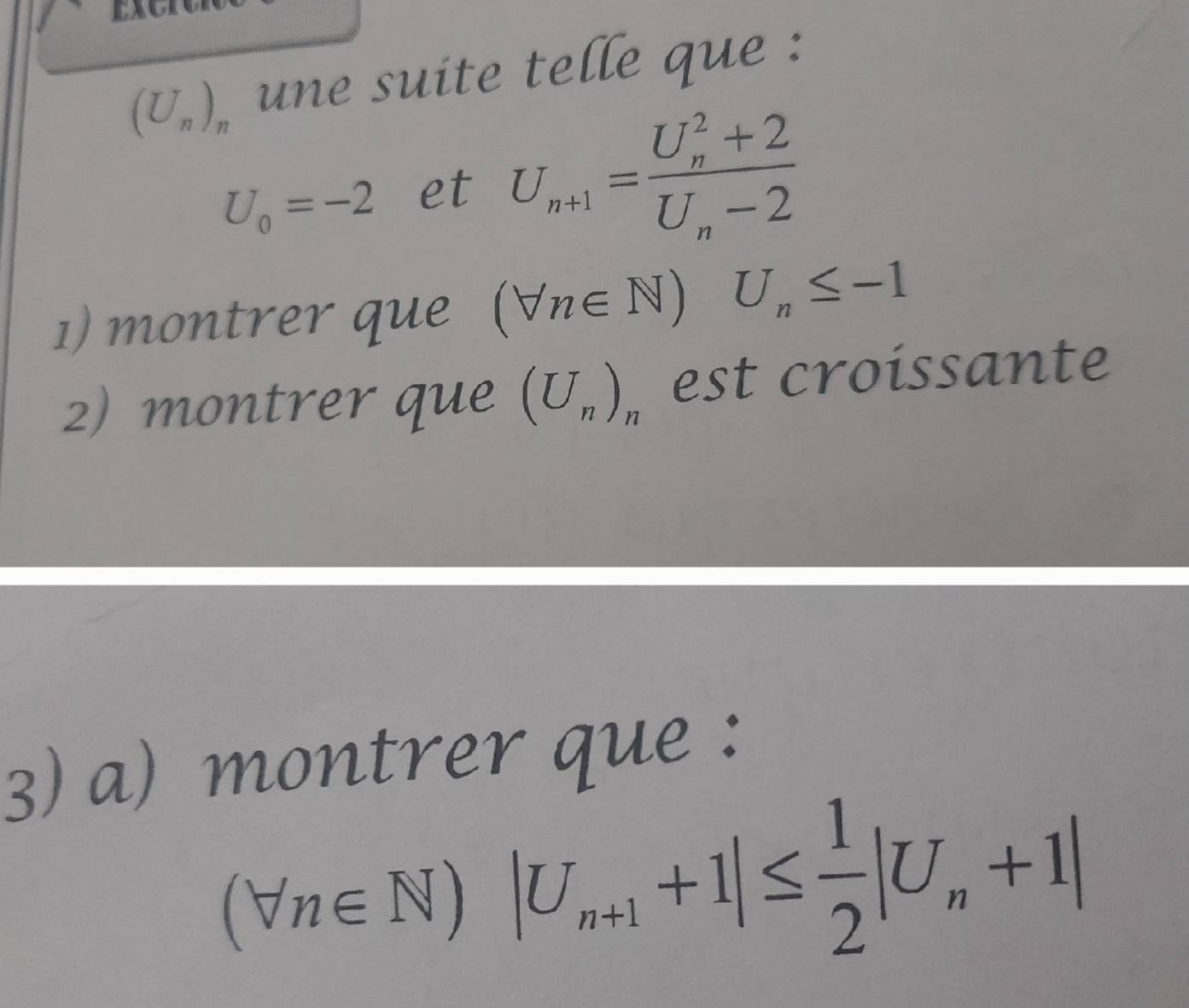 (U_n)_n une suite telle que :
U_0=-2 et U_n+1=frac (U_n)^2+2U_n-2
1) montrer que (forall n∈ N) U_n≤ -1
2) montrer que (U_n)_n est croissante 
3) a) montrer que :
(forall n∈ N)|U_n+1+1|≤  1/2 |U_n+1|