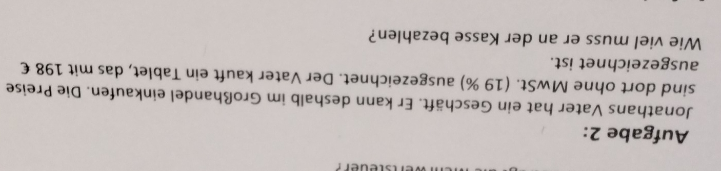 steuer? 
Aufgabe 2: 
Jonathans Vater hat ein Geschäft. Er kann deshalb im Großhandel einkaufen. Die Preise 
sind dort ohne MwSt. (19 %) ausgezeichnet. Der Vater kauft ein Tablet, das mit 198 € 
ausgezeichnet ist. 
Wie viel muss er an der Kasse bezahlen?