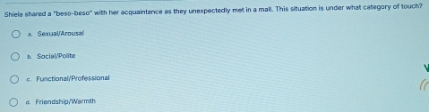 Shiela shared a "beso-beso' with her acquaintance as they unexpectedly met in a mall. This situation is under what category of touch?
a Sexual/Arousal
b. Social/Polite
c. Functional/Professional
d. Friendship/Warmth