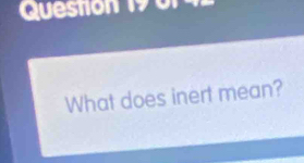 Queston 1 0 
What does inert mean?