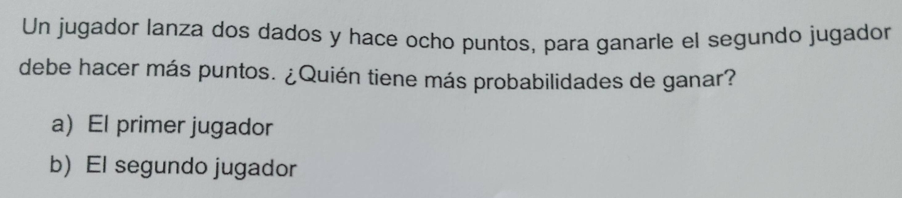 Un jugador lanza dos dados y hace ocho puntos, para ganarle el segundo jugador
debe hacer más puntos. ¿Quién tiene más probabilidades de ganar?
a) El primer jugador
b) El segundo jugador