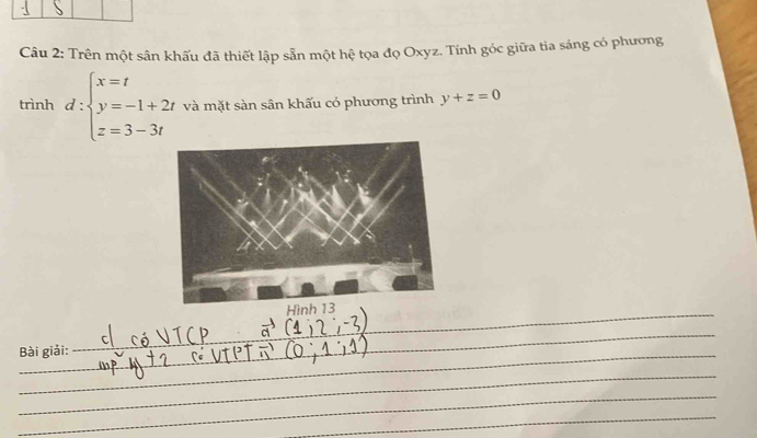 Trên một sân khấu đã thiết lập sẵn một hệ tọa đọ Oxyz. Tính góc giữa tia sáng có phương 
trình d:beginarrayl x=t y=-1+2t z=3-3tendarray. và mặt sàn sân khấu có phương trình y+z=0
Hình 13 
_ 
_ 
Bài giải: 
_ 
_ 
_ 
_