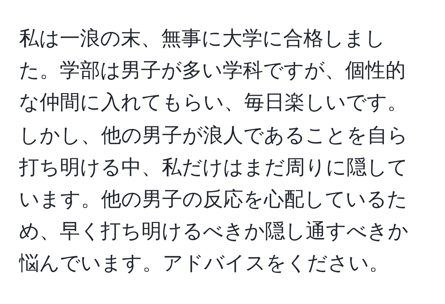 私は一浪の末、無事に大学に合格しました。学部は男子が多い学科ですが、個性的な仲間に入れてもらい、毎日楽しいです。しかし、他の男子が浪人であることを自ら打ち明ける中、私だけはまだ周りに隠しています。他の男子の反応を心配しているため、早く打ち明けるべきか隠し通すべきか悩んでいます。アドバイスをください。