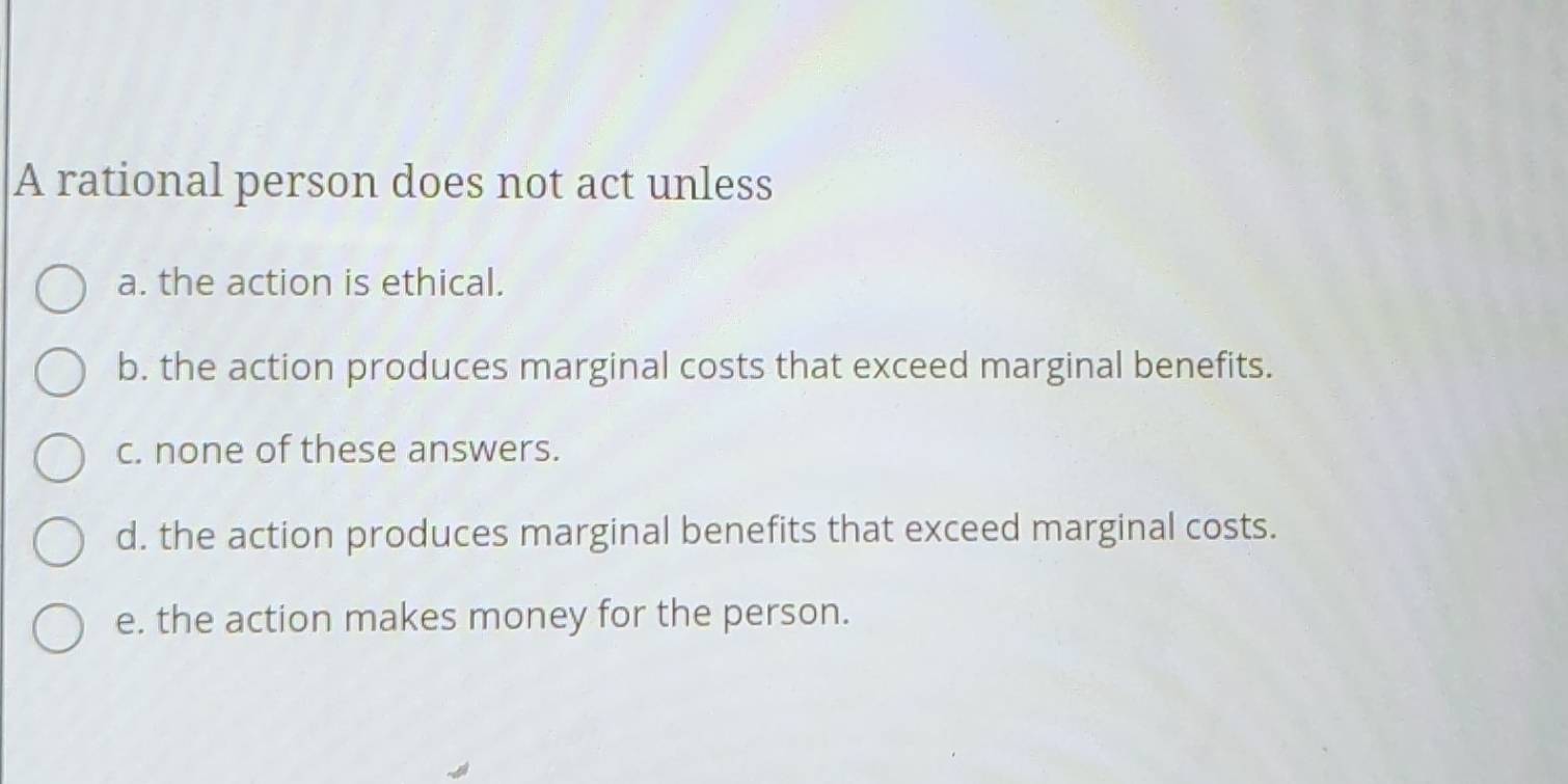 A rational person does not act unless
a. the action is ethical.
b. the action produces marginal costs that exceed marginal benefits.
c. none of these answers.
d. the action produces marginal benefits that exceed marginal costs.
e. the action makes money for the person.