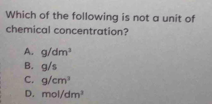 Which of the following is not a unit of
chemical concentration?
A. g/dm^3
B. g/s
C. g/cm^3
D. mol/dm^3