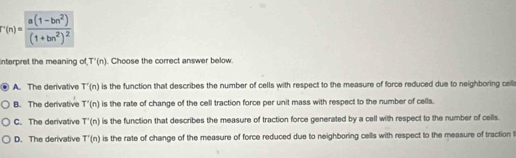 f'(n)=frac a(1-bn^2)(1+bn^2)^2
nterpret the meaning of T'(n). Choose the correct answer below.
A. The derivative T'(n) is the function that describes the number of cells with respect to the measure of force reduced due to neighboring cell
B. The derivative T'(n) is the rate of change of the cell traction force per unit mass with respect to the number of cells.
C. The derivative T'(n) is the function that describes the measure of traction force generated by a cell with respect to the number of cells.
D. The derivative T'(n) is the rate of change of the measure of force reduced due to neighboring cells with respect to the measure of traction f