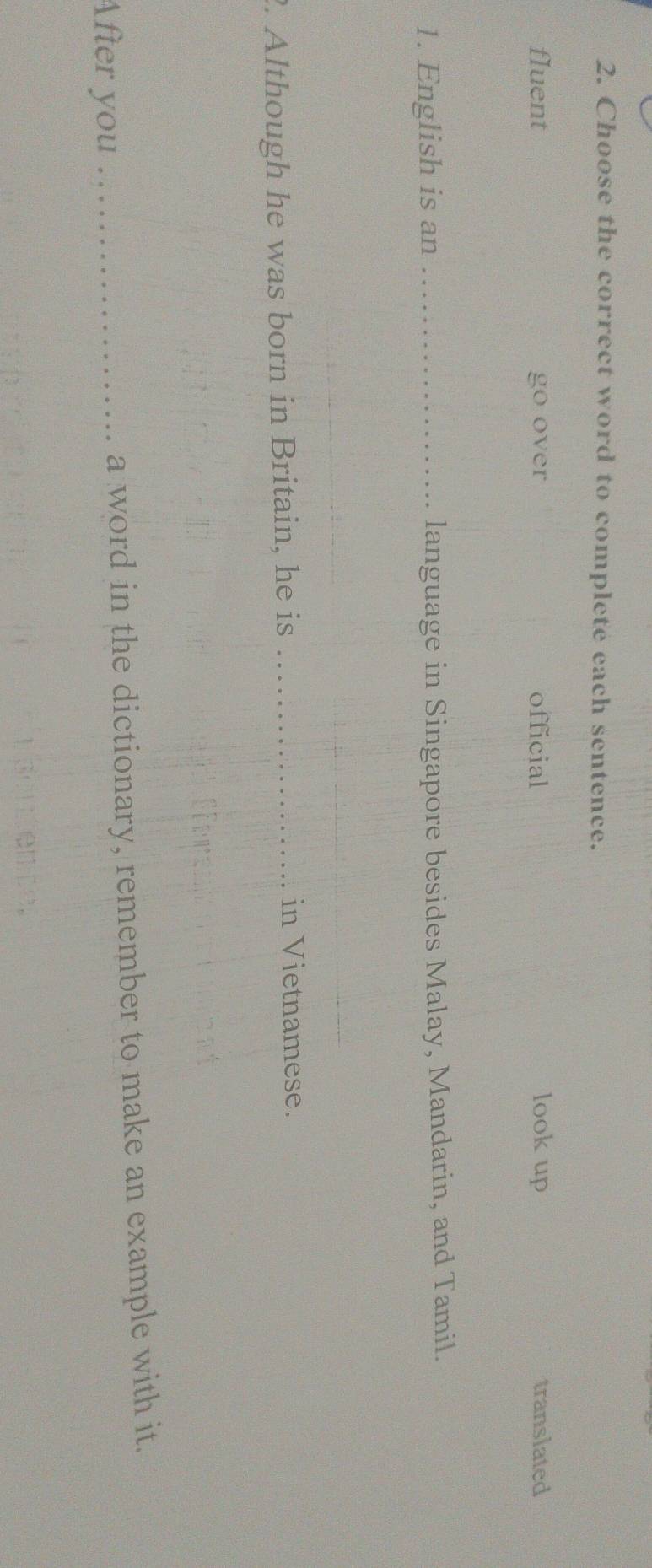 Choose the correct word to complete each sentence.
fluent go over official look up translated
1. English is an _language in Singapore besides Malay, Mandarin, and Tamil.
_
. Although he was born in Britain, he is_
in Vietnamese.
After you _a word in the dictionary, remember to make an example with it.