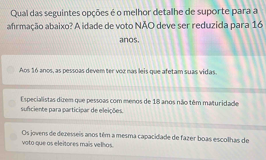 Qual das seguintes opções é o melhor detalhe de suporte para a
afirmação abaixo? A idade de voto NÃO deve ser reduzida para 16
anos.
Aos 16 anos, as pessoas devem ter voz nas leis que afetam suas vidas.
Especialistas dizem que pessoas com menos de 18 anos não têm maturidade
suficiente para participar de eleições.
Os jovens de dezesseis anos têm a mesma capacidade de fazer boas escolhas de
voto que os eleitores mais velhos.