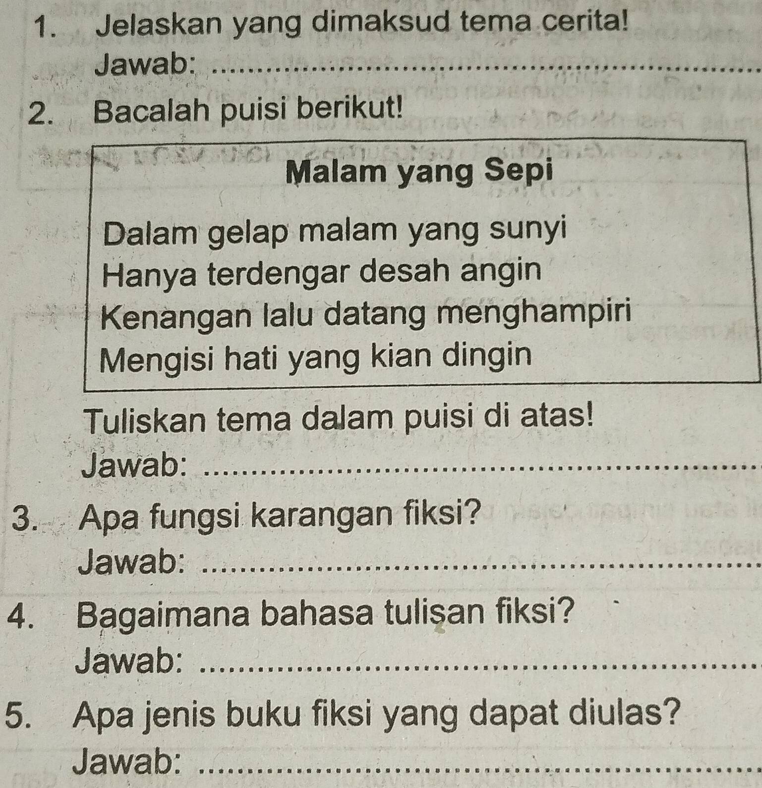 Jelaskan yang dimaksud tema cerita! 
Jawab:_ 
2. Bacalah puisi berikut! 
Malam yang Sepi 
Dalam gelap malam yang sunyi 
Hanya terdengar desah angin 
Kenangan lalu datang menghampiri 
Mengisi hati yang kian dingin 
Tuliskan tema dalam puisi di atas! 
Jawab:_ 
3. Apa fungsi karangan fiksi? 
Jawab:_ 
4. Bagaimana bahasa tulisan fiksi? 
Jawab:_ 
5. Apa jenis buku fiksi yang dapat diulas? 
Jawab:_