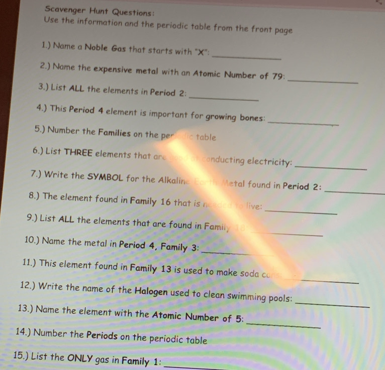 Scavenger Hunt Questions: 
Use the information and the periodic table from the front page 
_ 
1.) Name a Noble Gas that starts with "X": 
_ 
2.) Name the expensive metal with an Atomic Number of 79 : 
_ 
3.) List ALL the elements in Period 2 : 
_ 
4.) This Period 4 element is important for growing bones: 
5.) Number the Families on the periedic table 
6.) List THREE elements that are good an conducting electricity: 
_ 
_ 
7.) Write the SYMBOL for the Alkaline Earth Metal found in Period 2 : 
_ 
8.) The element found in Family 16 that is needed to live: 
_ 
9.) List ALL the elements that are found in Family 
10.) Name the metal in Period 4, Family 3: 
_ 
_ 
11.) This element found in Family 13 is used to make soda ca 
_ 
12.) Write the name of the Halogen used to clean swimming pools: 
_ 
13.) Name the element with the Atomic Number of 5 : 
14.) Number the Periods on the periodic table 
15.) List the ONLY gas in Family 1:_