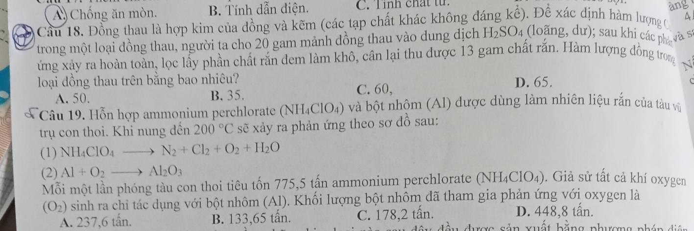 A) Chống ăn mòn. B. Tính dẫn điện. C. Tỉnh chất tử.
àng
Cầu 18. Đồng thau là hợp kim của đồng và kẽm (các tạp chất khác không đáng kể). Để xác định hàm lượng C A
trong một loại đồng thau, người ta cho 20 gam mảnh đồng thau vào dung dịch H_2SO_4 (loãng, dư); sau khi các phá và sí
ứng xảy ra hoàn toàn, lọc lấy phần chất rắn đem làm khô, cân lại thu được 13 gam chất rắn. Hàm lượng đồng trong
N
loại dồng thau trên bằng bao nhiêu? D. 65.
A. 50. B. 35. C. 60,
Câu 19. Hỗn hợp ammonium perchlorate (NH_4ClO_4) và bột nhôm (Al) được dùng làm nhiên liệu rắn của tàu vũ
trụ con thoi. Khi nung đến 200°C sẽ xảy ra phản ứng theo sơ đồ sau:
(1) NH_4ClO_4 - to N_2+Cl_2+O_2+H_2O
(2) Al+O_2to Al_2O_3
Mỗi một lần phóng tàu con thoi tiêu tốn 775, 5 tấn ammonium perchlorate (NH_4ClO_4). Giả sử tất cả khí oxygen
(O_2) sinh ra chỉ tác dụng với bột nhôm (Al). Khối lượng bột nhôm đã tham gia phản ứng với oxygen là
A. 237, 6 tấn. B. 133, 65 tấn. C. 178, 2 tấn. D. 448, 8 tấn.
u được sản xuất bằng phương phón diện