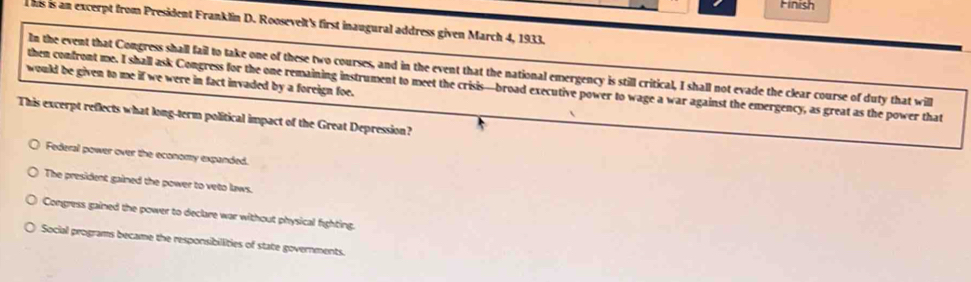 Hinish
This is an excerpt from President Franklin D. Roosevelt's first inaugural address given March 4, 1933.
In the event that Congress shall fail to take one of these two courses, and in the event that the national emergency is still critical, I shall not evade the clear course of duty that will
would be given to me if we were in fact invaded by a foreign foe.
then confront me. I shall ask Congress for the one remaining instrument to meet the crisis—broad executive power to wage a war against the emergency, as great as the power that
This excerpt reflects what long-term political impact of the Great Depression?
Federal power over the economy expanded.
The president gained the power to veto laws.
Congress gained the power to declare war without physical fighting.
Social programs became the responsibillities of state governments.