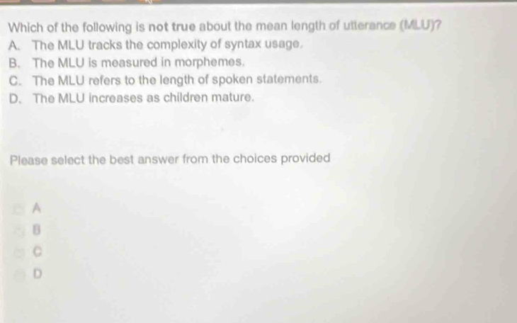 Which of the following is not true about the mean length of utterance MLU ?
A. The MLU tracks the complexity of syntax usage.
B. The MLU is measured in morphemes.
C. The MLU refers to the length of spoken statements.
D. The MLU increases as children mature.
Please select the best answer from the choices provided
A
B
C
D