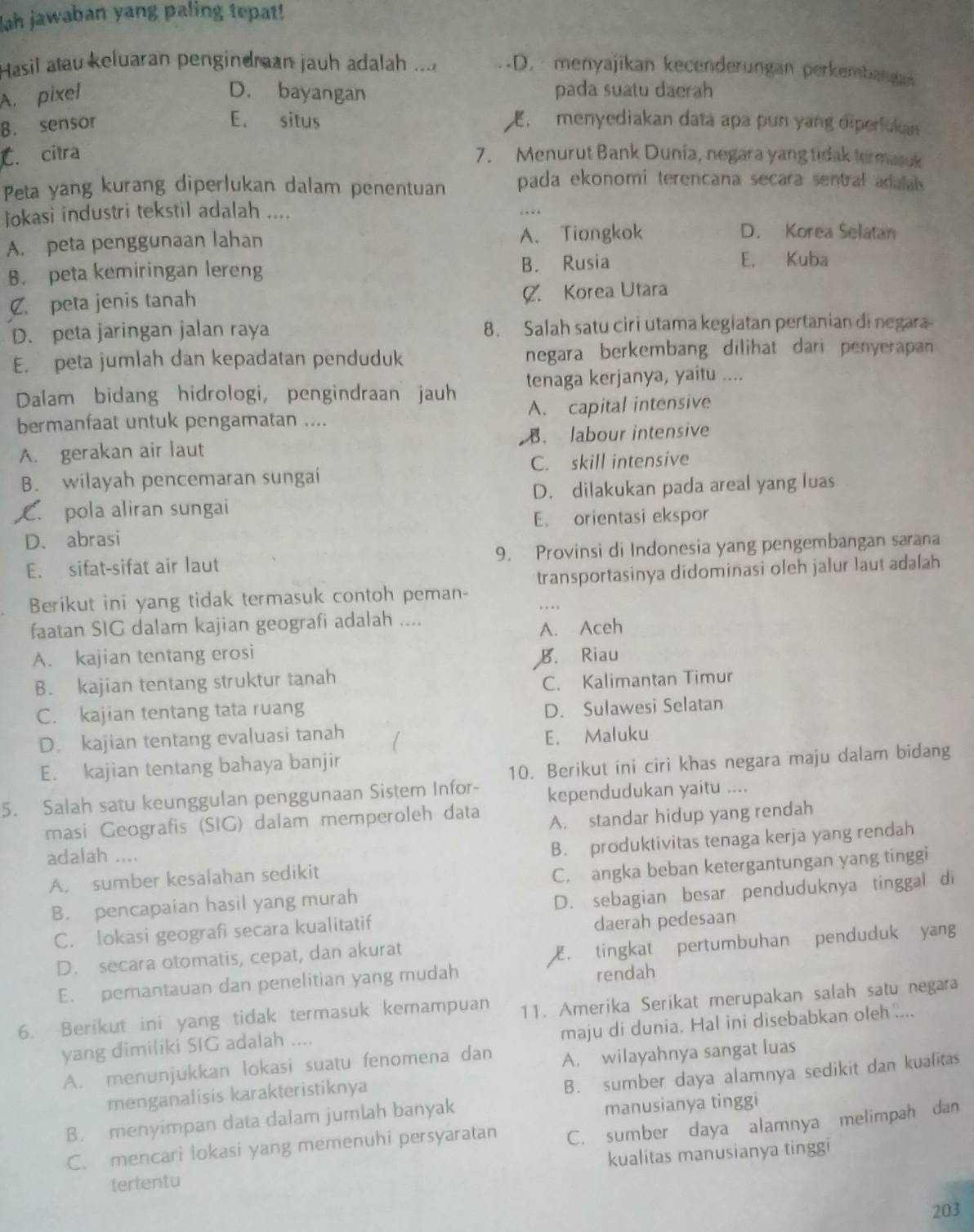 Jah jawaban yang paling tepat!
Hasil atau keluaran pengindman jauh adalah ... D. menyajikan kecenderungan perkembanga
A. pixel D. bayangan pada suatu daerah
E. situs
B. sensor   menyediakan data apa pun yang diperlukan
C. citra 7. Menurut Bank Dunía, negara yang tidak termasuk
Peta yang kurang diperlukan dalam penentuan pada ekonomi terencana secara sentral adalal 
Jokasi industri tekstil adalah .... …
A. peta penggunaan lahan A. Tiongkok
D. Korea Selatan
B. peta kemiringan lereng B. Rusia
E. Kuba
C. peta jenis tanah C. Korea Utara
D. peta jaringan jalan raya 8. Salah satu ciri utama kegiatan pertanian di negara
E. peta jumlah dan kepadatan penduduk negara berkembang dilihat dari penyerapan 
Dalam bidang hidrologi, pengindraan jauh tenaga kerjanya, yaitu ....
bermanfaat untuk pengamatan .... A. capital intensive
A. gerakan air laut B. labour intensive
C. skill intensive
B. wilayah pencemaran sungai
C. pola aliran sungai D. dilakukan pada areal yang luas
E. orientasi ekspor
D. abrasi
E. sifat-sifat air laut 9. Provinsi di Indonesia yang pengembangan sarana
Berikut ini yang tidak termasuk contoh peman- transportasinya didominasi oleh jalur laut adalah
…
faatan SIG dalam kajian geografi adalah ....
A. Aceh
A. kajian tentang erosi B. Riau
B. kajian tentang struktur tanah
C. Kalimantan Timur
C. kajian tentang tata ruang
D. Sulawesi Selatan
D. kajian tentang evaluasi tanah
E. Maluku
E. kajian tentang bahaya banjir
5. Salah satu keunggulan penggunaan Sistem Infor- 10. Berikut ini ciri khas negara maju dalam bidang
kependudukan yaitu ....
masi Geografis (SIG) dalam memperoleh data A. standar hidup yang rendah
A. sumber kesalahan sedikit B. produktivitas tenaga kerja yang rendah
adalah ....
C. angka beban ketergantungan yang tinggi
B. pencapaian hasil yang murah
C. lokasi geografi secara kualitatif D. sebagian besar penduduknya tinggal di
daerah pedesaan
D. secara otomatis, cepat, dan akurat
. tingkat pertumbuhan penduduk yang
E. pemantauan dan penelitian yang mudah
rendah
6. Berikut ini yang tidak termasuk kemampuan 11. Amerika Serikat merupakan salah satu negara
maju di dunia. Hal ini disebabkan oleh ....
yang dimiliki SIG adalah ....
A. menunjukkan lokasi suatu fenomena dan A. wilayahnya sangat luas
menganalisis karakteristiknya
B. sumber daya alamnya sedikit dan kualitas
B. menyimpan data dalam jumlah banyak manusianya tinggi
C. mencari lokasi yang memenuhi persyaratan C. sumber daya alamnya melimpah dan
tertentu kualitas manusianya tinggi
203