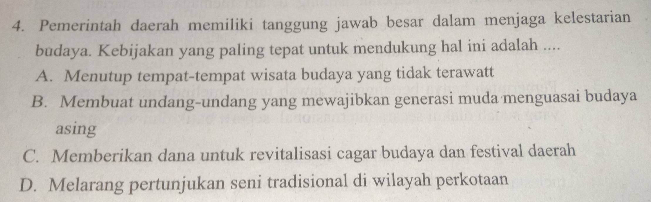 Pemerintah daerah memiliki tanggung jawab besar dalam menjaga kelestarian
budaya. Kebijakan yang paling tepat untuk mendukung hal ini adalah ....
A. Menutup tempat-tempat wisata budaya yang tidak terawatt
B. Membuat undang-undang yang mewajibkan generasi muda menguasai budaya
asing
C. Memberikan dana untuk revitalisasi cagar budaya dan festival daerah
D. Melarang pertunjukan seni tradisional di wilayah perkotaan