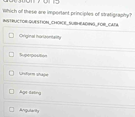 Qdestion7 o1 5
Which of these are important principles of stratigraphy?
INSTRUCTOR.QUESTION_CHOICE_SUBHEADING_FOR_CATA
Original horizontality
Superposition
Uniform shape
Age dating
Angularity