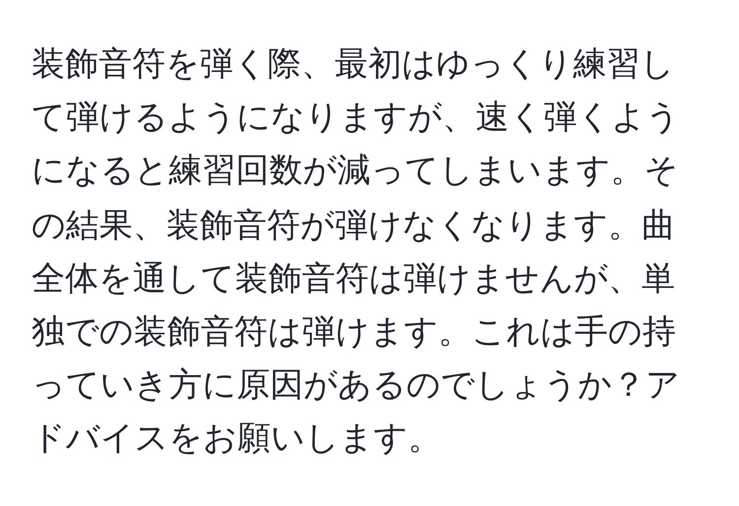 装飾音符を弾く際、最初はゆっくり練習して弾けるようになりますが、速く弾くようになると練習回数が減ってしまいます。その結果、装飾音符が弾けなくなります。曲全体を通して装飾音符は弾けませんが、単独での装飾音符は弾けます。これは手の持っていき方に原因があるのでしょうか？アドバイスをお願いします。