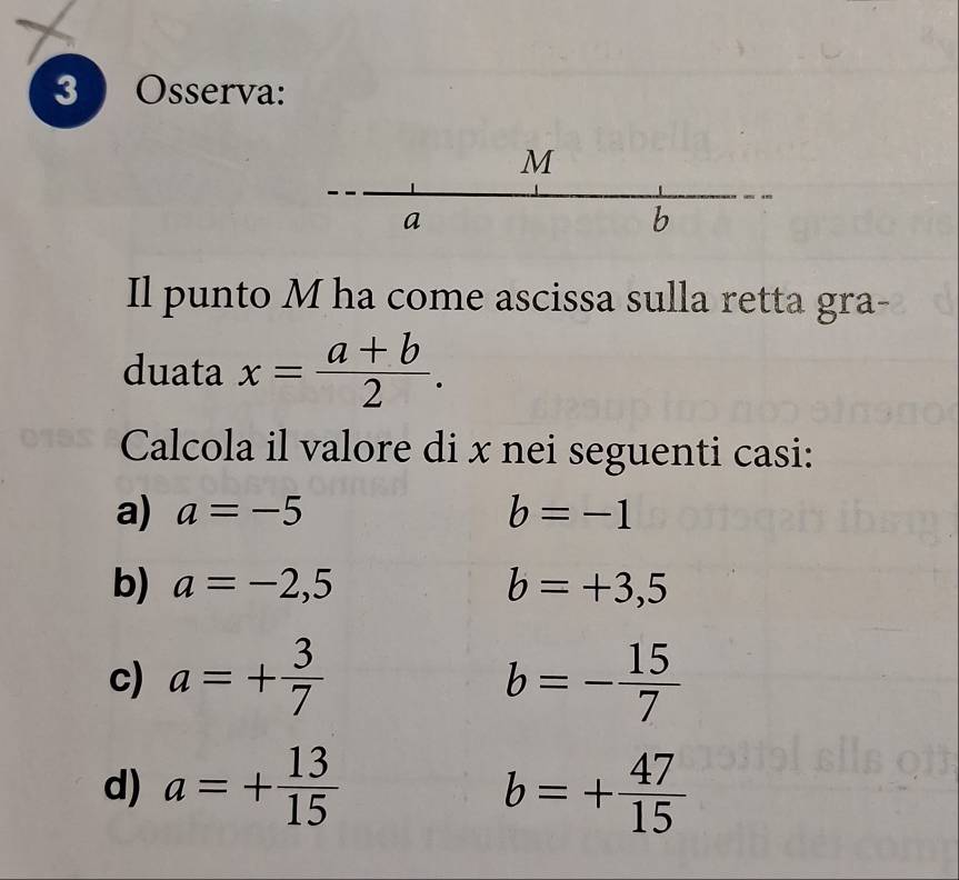 Osserva: 
Il punto M ha come ascissa sulla retta gra- 
duata x= (a+b)/2 . 
Calcola il valore di x nei seguenti casi: 
a) a=-5 b=-1
b) a=-2,5 b=+3,5
c) a=+ 3/7  b=- 15/7 
d) a=+ 13/15  b=+ 47/15 