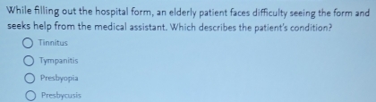 While filling out the hospital form, an elderly patient faces difficulty seeing the form and
seeks help from the medical assistant. Which describes the patient's condition?
Tinnitus
Tympanitis
Presbyopia
Presbycusis