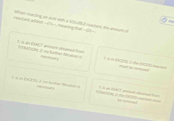 te
When reacting an adid with a SOLUBLE reactant, the amount of
reactant added __(1)__, meaning that __(2)__.
1124TON; 2: no further diration is
1: is an EXACT amount obtained from 1: is in EXCESS; 2: the EXCESS reactant
necessary must be removed 
retecsary
1: is in EXCESS; 2: no further fisration is TTRATION; 2: the EXCESS reactant must
1: is an EXACT amouer obxained from
be removed