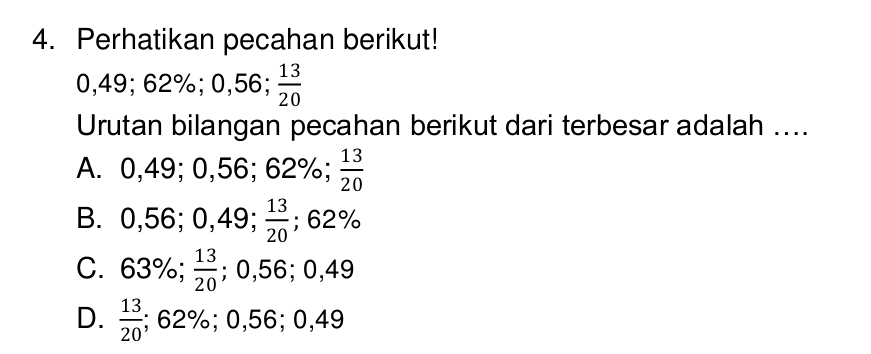 Perhatikan pecahan berikut!
0,49; 62%; 0,56;  13/20 
Urutan bilangan pecahan berikut dari terbesar adalah ....
A. C _ 2 , 49 ;0,5 56 .62 ;62%;  13/20  0
B. 0,56; 0,49;  13/20 ; 62%
C. 63%;  13/20 ; 0,56; 0,49
D.  13/20 ; 62%; 0,56; 0,49